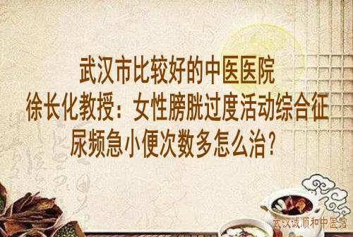 武汉市比较好的中医医院徐长化教授：女性膀胱过度活动综合征尿频急小便次数多怎么治？