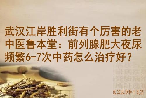 武汉江岸胜利街有个厉害的老中医鲁本堂：前列腺肥大夜尿频繁6-7次中药怎么治疗好？