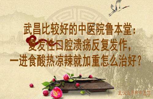 武昌比较好的中医院鲁本堂：复发性口腔溃疡反复发作，一进食酸热凉辣就加重怎么治好？