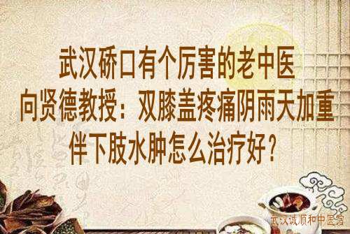 武汉硚口有个厉害的老中医向贤德教授：双膝盖疼痛阴雨天加重伴下肢水肿怎么治疗好？