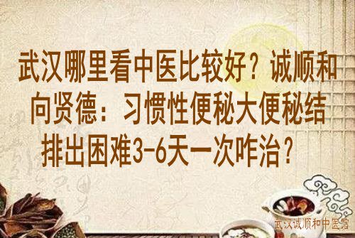 武汉哪里看中医比较好？诚顺和向贤德：习惯性便秘大便秘结排出困难3-6天一次咋治？