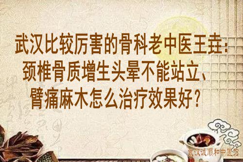 武汉比较厉害的骨科老中医王垚：颈椎骨质增生头晕不能站立、臂痛麻木怎么治疗效果好？