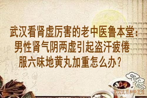 武汉看肾虚厉害的老中医鲁本堂：男性肾气阴两虚引起盗汗疲倦服六味地黄丸加重怎么办？