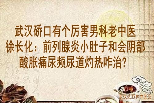 武汉硚口有个厉害男科老中医徐长化：前列腺炎小肚子和会阴部酸胀痛尿频尿道灼热咋治？