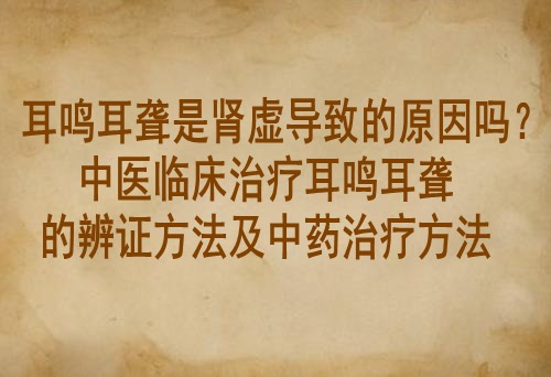 耳鸣耳聋是肾虚导致的原因吗？中医临床治疗耳鸣耳聋的辨证方法及中药治疗方法