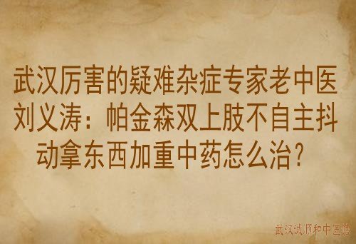 武汉厉害的疑难杂症专家老中医刘义涛：帕金森双上肢不自主抖动拿东西加重中药怎么治？