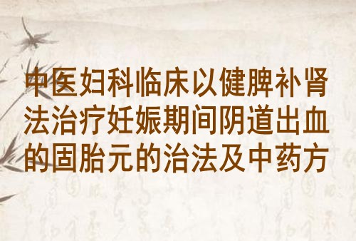 中医妇科临床以健脾补肾法治疗妊娠期间阴道出血的固胎元的治法及中药方