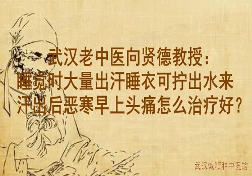 武汉老中医向贤德教授：睡觉时大量出汗睡衣可拧出水来汗出后恶寒早上头痛怎么治疗好？