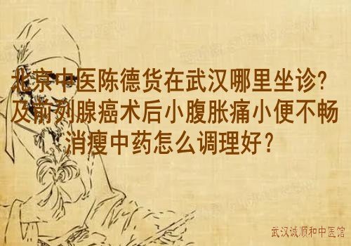 北京中医陈德货在武汉哪里坐诊？及前列腺癌术后小腹胀痛小便不畅消瘦中药怎么调理好？