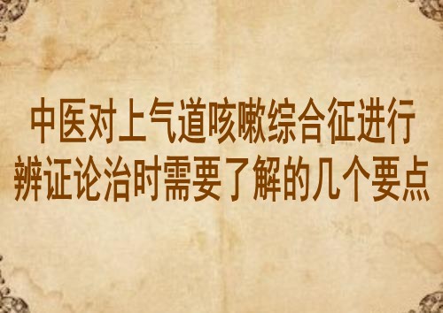 中医对上气道咳嗽综合征进行辨证论治时需要了解的几个要点