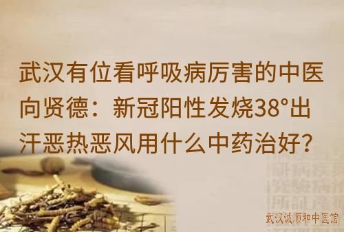 武汉有位看呼吸病厉害的中医向贤德：新冠阳性发烧38°出汗恶热恶风用什么中药治好？