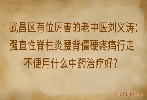 武昌区有位厉害的老中医刘义涛：强直性脊柱炎腰背僵硬疼痛行走不便用什么中药治疗好？