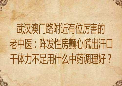 武汉澳门路附近有位厉害的老中医：阵发性房颤心慌出汗口干体力不足用什么中药调理好？