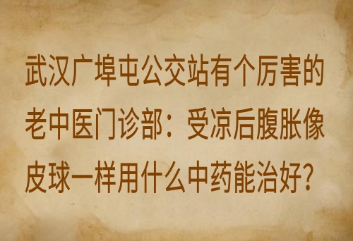 武汉广埠屯公交站有个厉害的老中医门诊部：受凉后腹胀像皮球一样用什么中药能治好？
