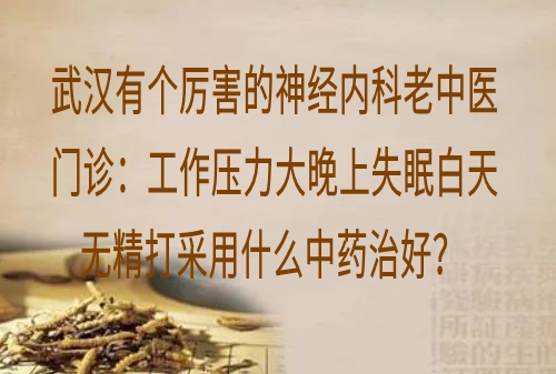 武汉有个厉害的神经内科老中医门诊：工作压力大晚上失眠白天无精打采用什么中药治好？