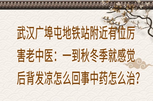 武汉广埠屯地铁站附近有位厉害老中医：一到秋冬季就感觉后背发凉怎么回事中药怎么治？