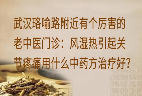 武汉珞喻路附近有个厉害的老中医门诊：风湿热引起关节疼痛用什么中药方治疗好？