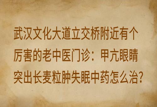 武汉文化大道立交桥附近有个厉害的老中医门诊：甲亢眼睛突出长麦粒肿失眠中药怎么治？