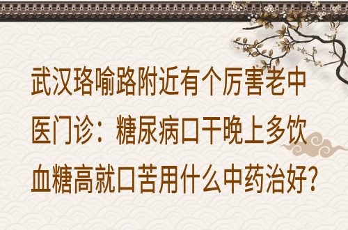 武汉珞喻路附近有个厉害老中医门诊：糖尿病口干晚上多饮血糖高就口苦用什么中药治好？