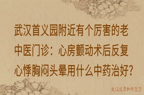武汉首义园附近有个厉害的老中医门诊：心房颤动术后反复心悸胸闷头晕用什么中药治好？