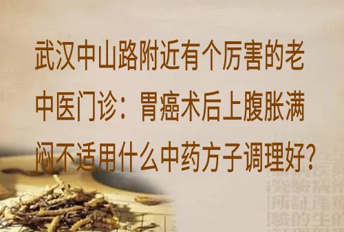 武汉中山路附近有个厉害的老中医门诊：胃癌术后上腹胀满闷不适用什么中药方子调理好？