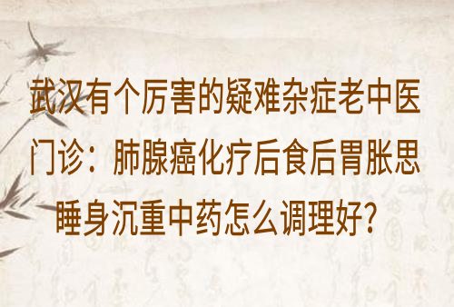 武汉有个厉害的疑难杂症老中医门诊：肺腺癌化疗后食后胃胀思睡身沉重中药怎么调理好？