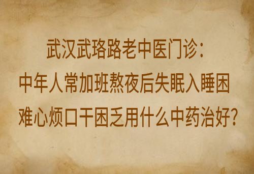 武汉武珞路老中医门诊：中年人常加班熬夜后失眠入睡困难心烦口干困乏用什么中药治好？