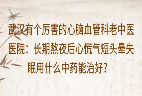 武汉有个厉害的心脑血管科老中医医院：长期熬夜后心慌气短头晕失眠用什么中药能治好？