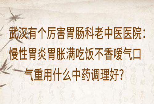 武汉有个厉害胃肠科老中医医院：慢性胃炎胃胀满吃饭不香嗳气口气重用什么中药调理好？