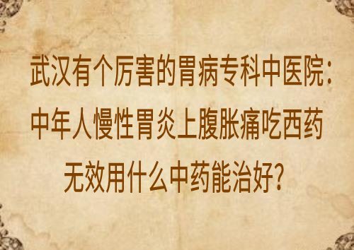 武汉有个厉害的胃病专科中医院：中年人慢性胃炎上腹胀痛吃西药无效用什么中药能治好？