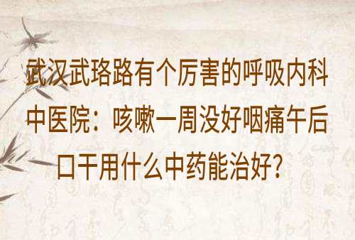 武汉武珞路有个厉害的呼吸内科中医院：咳嗽一周没好咽痛午后口干用什么中药能治好？