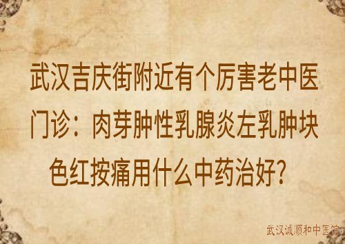 武汉吉庆街附近有个厉害老中医门诊：肉芽肿性乳腺炎左乳肿块色红按痛用什么中药治好？