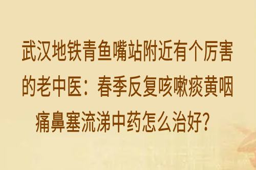 武汉地铁青鱼嘴站附近有个厉害的老中医：春季反复咳嗽痰黄咽痛鼻塞流涕中药怎么治好？