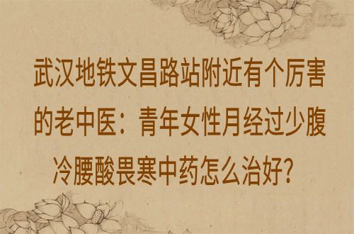 武汉地铁文昌路站附近有个厉害的老中医：青年女性月经过少腹冷腰酸畏寒中药怎么治好？