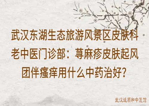 武汉东湖生态旅游风景区皮肤科老中医门诊部：荨麻疹皮肤起风团伴瘙痒用什么中药治好？