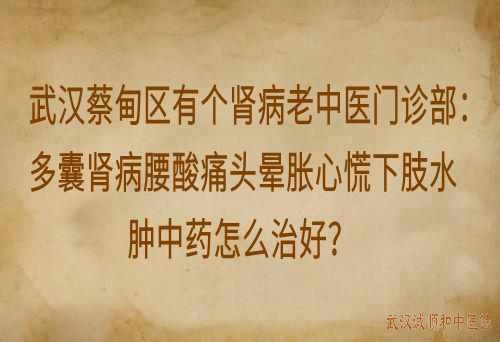 武汉蔡甸区有个肾病老中医门诊部：多囊肾病腰酸痛头晕胀心慌下肢水肿中药怎么治好？