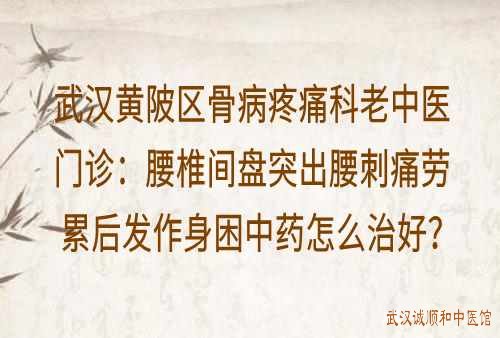 武汉黄陂区骨病疼痛科老中医门诊：腰椎间盘突出腰刺痛劳累后发作身困中药怎么治好？