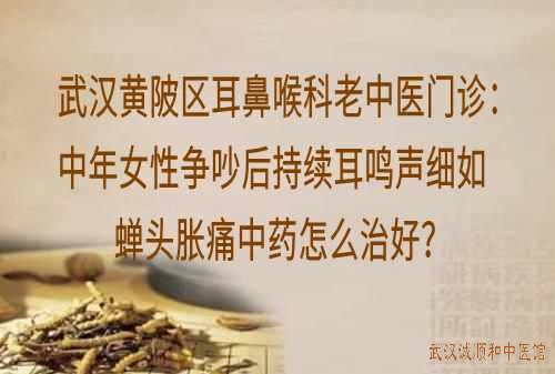 武汉黄陂区耳鼻喉科老中医门诊：中年女性争吵后持续耳鸣声细如蝉头胀痛中药怎么治好？