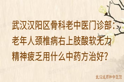 武汉汉阳区骨科老中医门诊部：老年人颈椎病右上肢酸软无力精神疲乏用什么中药方治好？