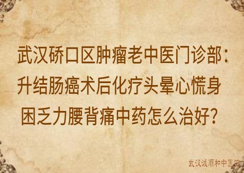 武汉硚口区肿瘤老中医门诊部：升结肠癌术后化疗头晕心慌身困乏力腰背痛中药怎么治好？