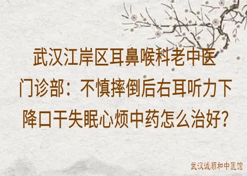 武汉江岸区耳鼻喉科老中医门诊部：不慎摔倒后右耳听力下降口干失眠心烦中药怎么治好？