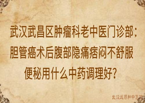 武汉武昌区肿瘤科老中医门诊部：胆管癌术后腹部隐痛痞闷不舒服便秘用什么中药调理好？