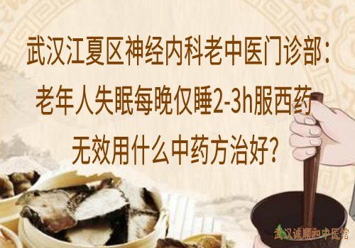 武汉江夏区神经内科老中医门诊部：老年人失眠每晚仅睡2-3h服西药无效用什么中药方治好？