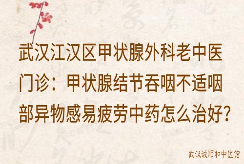 武汉江汉区甲状腺外科老中医门诊：甲状腺结节吞咽不适咽部异物感易疲劳中药怎么治好？