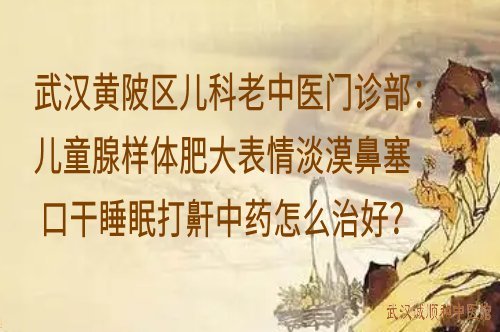 武汉黄陂区儿科老中医门诊部：儿童腺样体肥大表情淡漠鼻塞口干睡眠打鼾中药怎么治好？