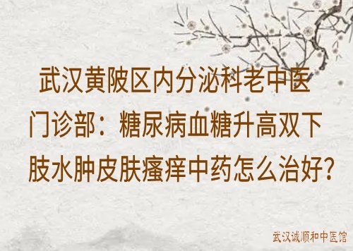 武汉黄陂区内分泌科老中医门诊部：糖尿病血糖升高双下肢水肿皮肤瘙痒中药怎么治好？