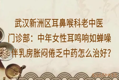 武汉新洲区耳鼻喉科老中医门诊部：中年女性耳鸣响如蝉噪伴乳房胀闷倦乏中药怎么治好？