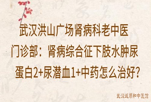 武汉洪山广场肾病科老中医门诊部：肾病综合征下肢水肿尿蛋白2+尿潜血1+中药怎么治好？