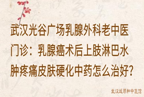 武汉光谷广场乳腺外科老中医门诊：乳腺癌术后上肢淋巴水肿疼痛皮肤硬化中药怎么治好？