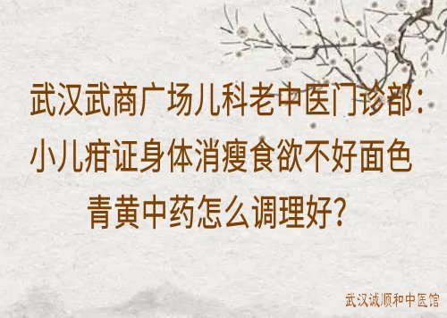 武汉武商广场儿科老中医门诊部：小儿疳证身体消瘦食欲不好面色青黄中药怎么调理好？